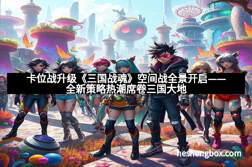 卡位战升级《三国战魂》空间战全景开启——全新策略热潮席卷三国大地